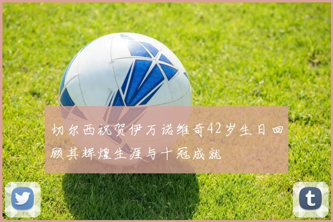 切尔西祝贺伊万诺维奇42岁生日回顾其辉煌生涯与十冠成就