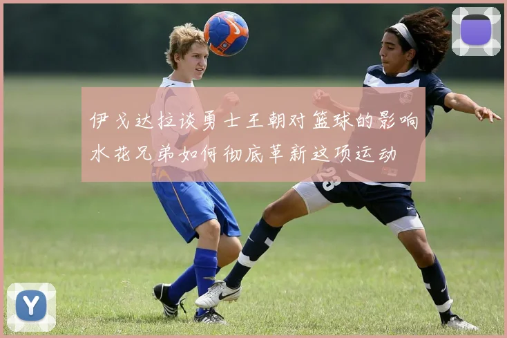 伊戈达拉谈勇士王朝对篮球的影响水花兄弟如何彻底革新这项运动