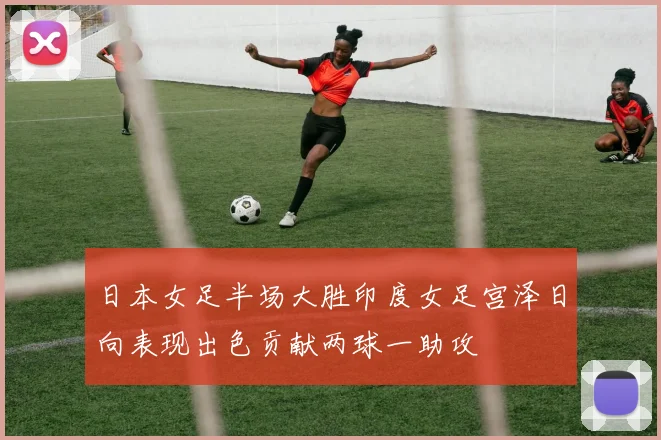 日本女足半场大胜印度女足宫泽日向表现出色贡献两球一助攻