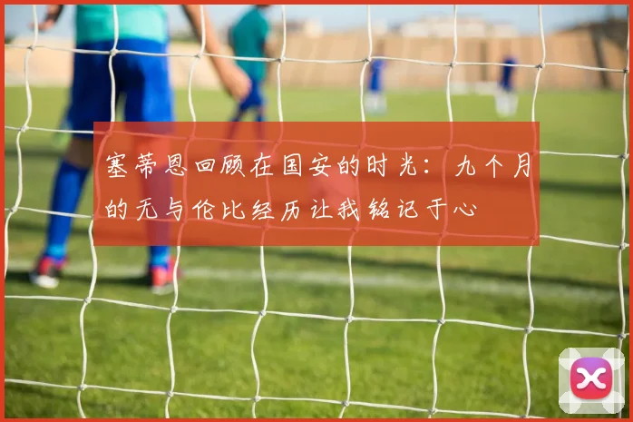 塞蒂恩回顾在国安的时光：九个月的无与伦比经历让我铭记于心
