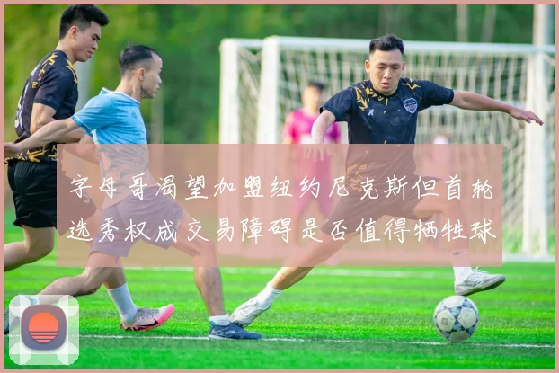 字母哥渴望加盟纽约尼克斯但首轮选秀权成交易障碍是否值得牺牲球队深度