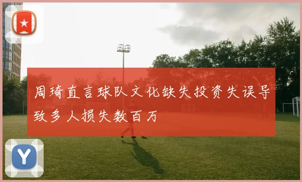 周琦直言球队文化缺失投资失误导致多人损失数百万