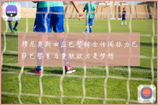 穆尼奥斯回应巴黎转会传闻称为巴萨巴黎皇马曼联效力是梦想