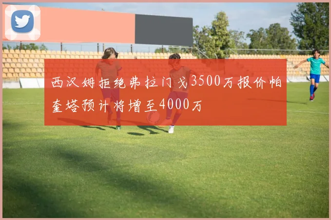 西汉姆拒绝弗拉门戈3500万报价帕奎塔预计将增至4000万