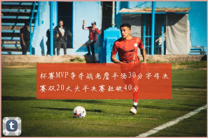 杯赛MVP争夺战老詹半场30分字母决赛双20大头半决赛狂砍40分