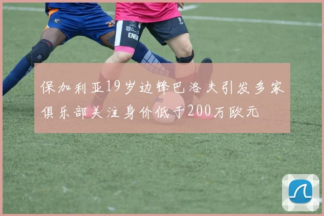 保加利亚19岁边锋巴洛夫引发多家俱乐部关注身价低于200万欧元