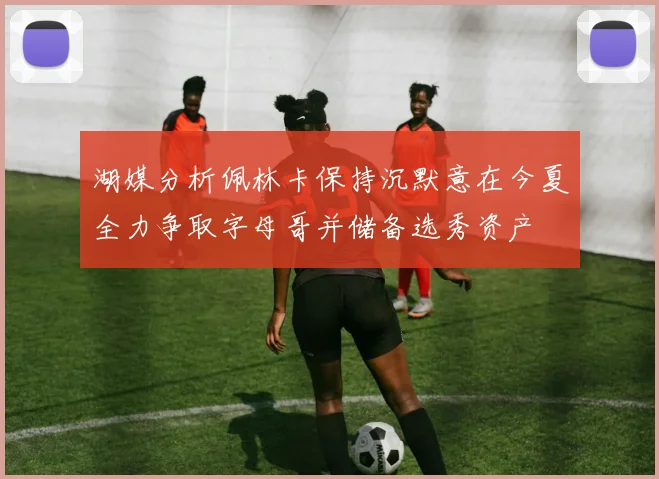 湖媒分析佩林卡保持沉默意在今夏全力争取字母哥并储备选秀资产