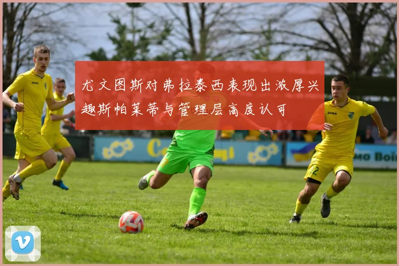 尤文图斯对弗拉泰西表现出浓厚兴趣斯帕莱蒂与管理层高度认可