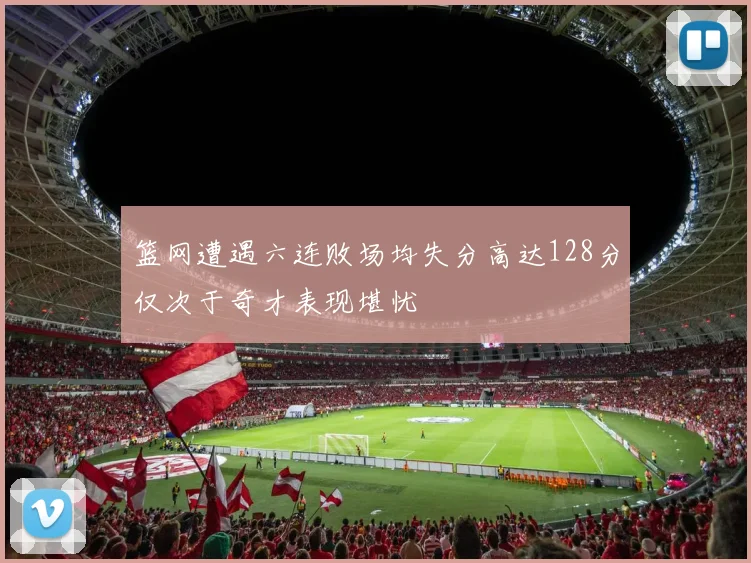 篮网遭遇六连败场均失分高达128分仅次于奇才表现堪忧