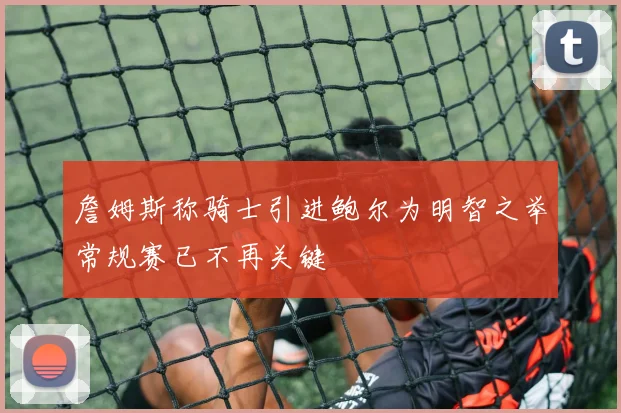 詹姆斯称骑士引进鲍尔为明智之举常规赛已不再关键