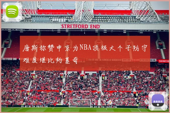 唐斯称赞申京为NBA顶级大个子防守难度堪比约基奇