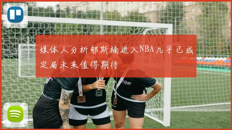 媒体人分析郇斯楠进入NBA几乎已成定局未来值得期待