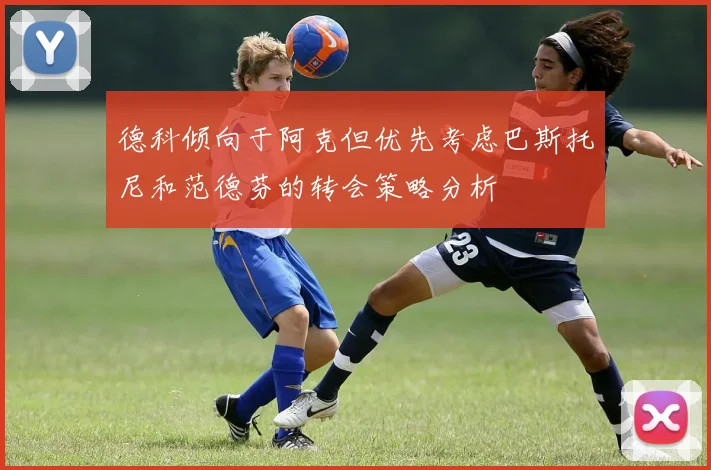 德科倾向于阿克但优先考虑巴斯托尼和范德芬的转会策略分析