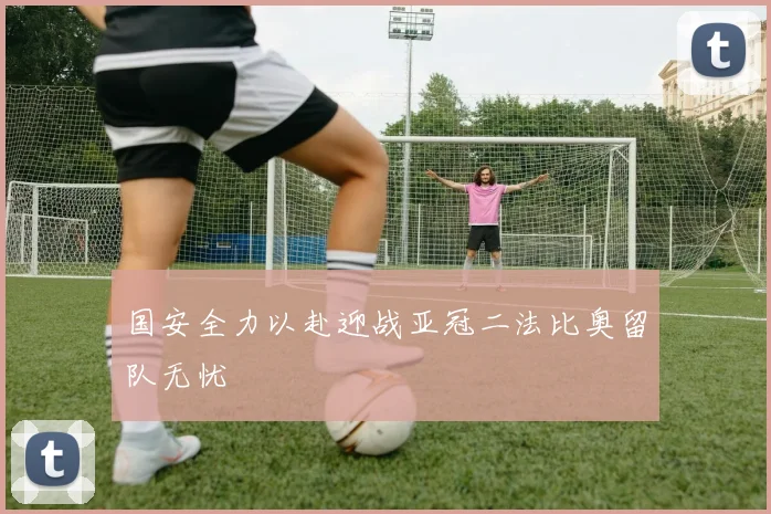 国安全力以赴迎战亚冠二法比奥留队无忧