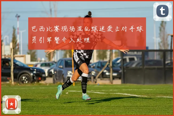 巴西比赛现场混乱球迷袭击对手球员引军警介入处理