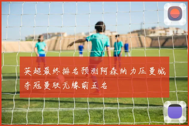 英超最终排名预测阿森纳力压曼城夺冠曼联无缘前五名
