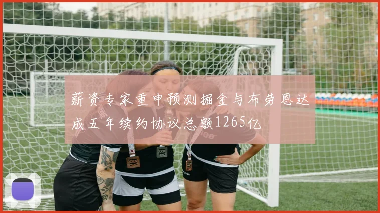 薪资专家重申预测掘金与布劳恩达成五年续约协议总额1265亿