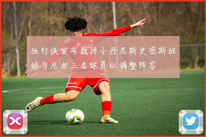 独行侠宣布裁掉小丹尼斯史密斯班顿与厄尔三名球员以调整阵容