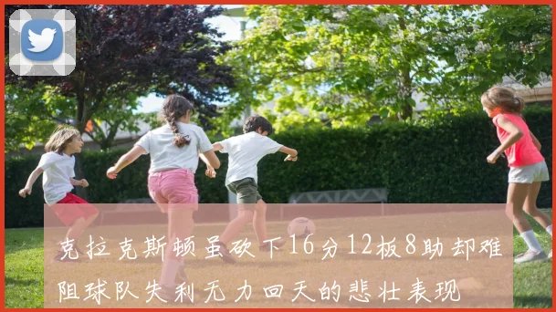 克拉克斯顿虽砍下16分12板8助却难阻球队失利无力回天的悲壮表现