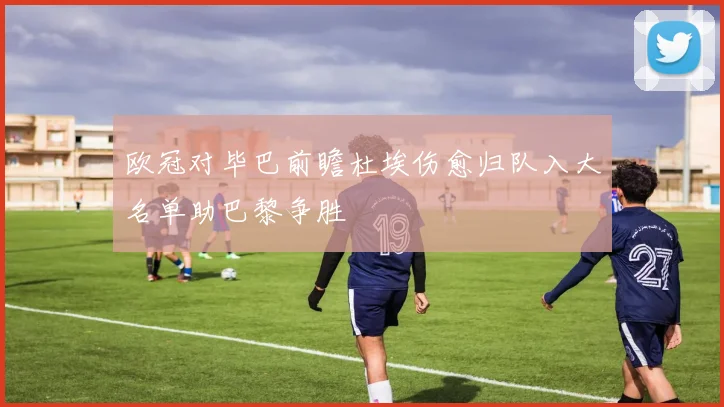 欧冠对毕巴前瞻杜埃伤愈归队入大名单助巴黎争胜
