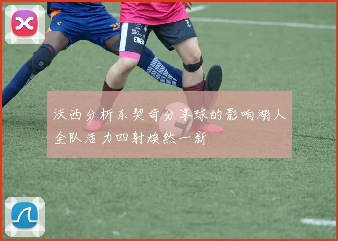 沃西分析东契奇分享球的影响湖人全队活力四射焕然一新