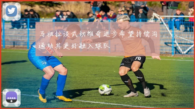 马祖拉谈武切维奇进步希望持续沟通助其更好融入球队