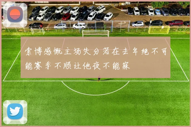 索博感慨主场失分若在去年绝不可能赛季不顺让他夜不能寐