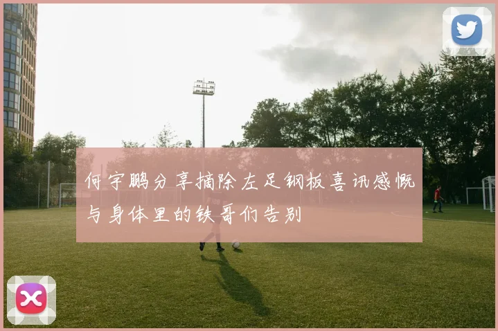 何宇鹏分享摘除左足钢板喜讯感慨与身体里的铁哥们告别