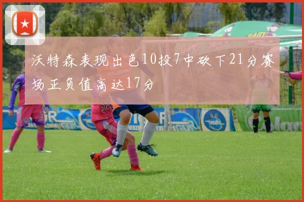 沃特森表现出色10投7中砍下21分赛场正负值高达17分