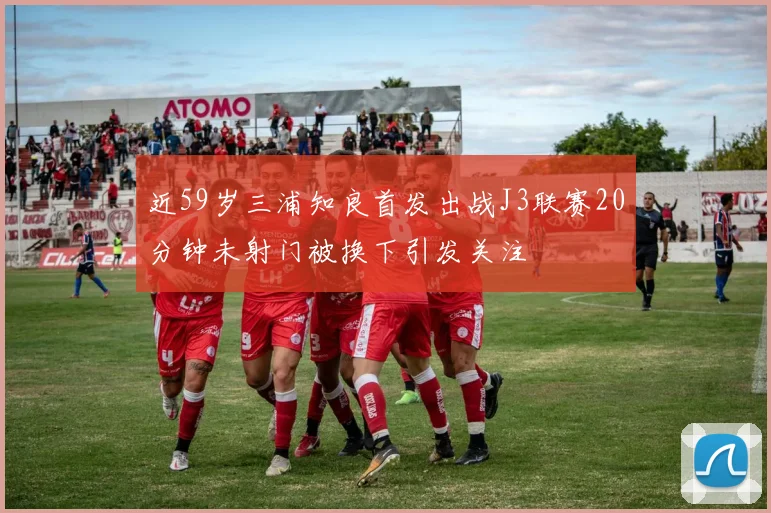 近59岁三浦知良首发出战J3联赛20分钟未射门被换下引发关注