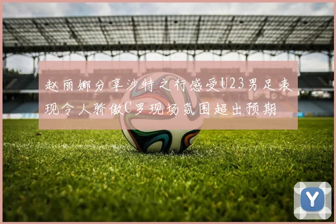 赵丽娜分享沙特之行感受U23男足表现令人骄傲C罗现场氛围超出预期